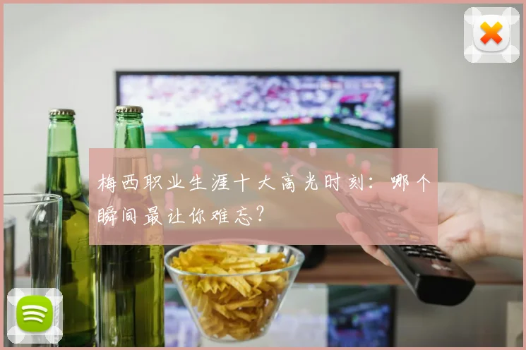 梅西职业生涯十大高光时刻：哪个瞬间最让你难忘？