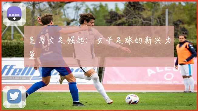 皇马女足崛起：女子足球的新兴力量
