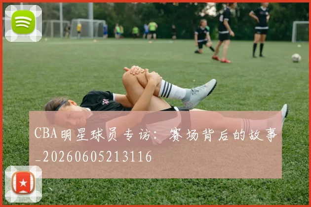 CBA明星球员专访：赛场背后的故事_20260605213116