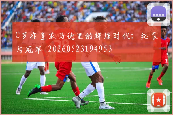 C罗在皇家马德里的辉煌时代：纪录与冠军_20260523194953