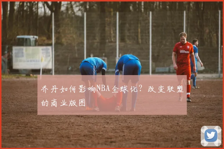乔丹如何影响NBA全球化?改变联盟的商业版图