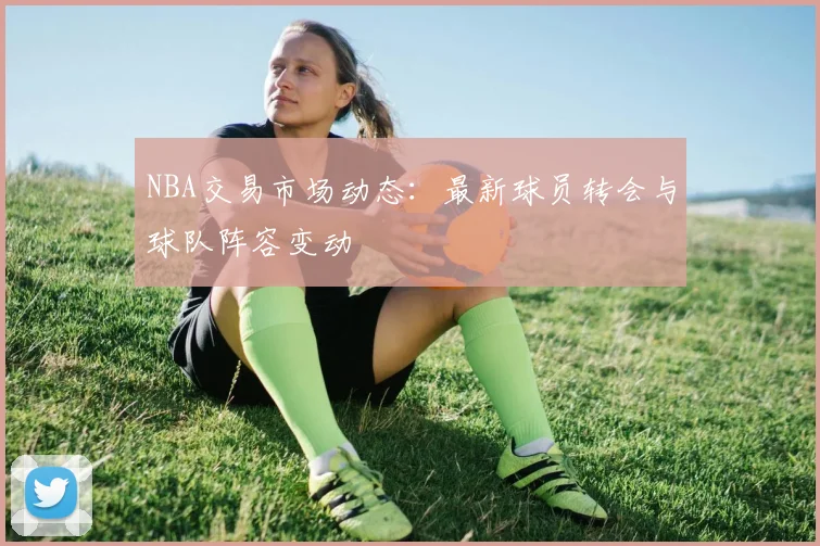 NBA交易市场动态：最新球员转会与球队阵容变动