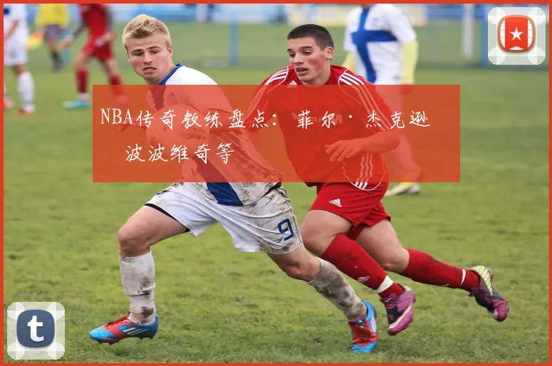 NBA传奇教练盘点：菲尔·杰克逊与波波维奇等