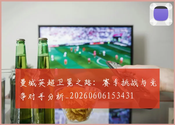 曼城英超卫冕之路：赛季挑战与竞争对手分析_20260606153431