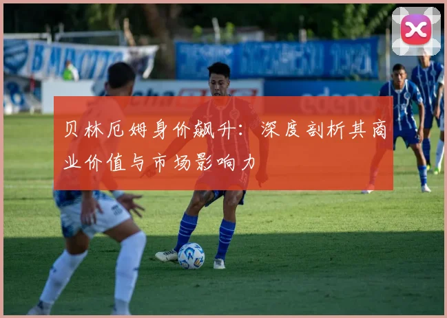 贝林厄姆身价飙升：深度剖析其商业价值与市场影响力