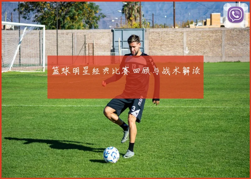 篮球明星经典比赛回顾与战术解读