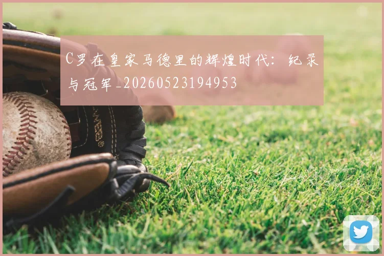 C罗在皇家马德里的辉煌时代：纪录与冠军_20260523194953