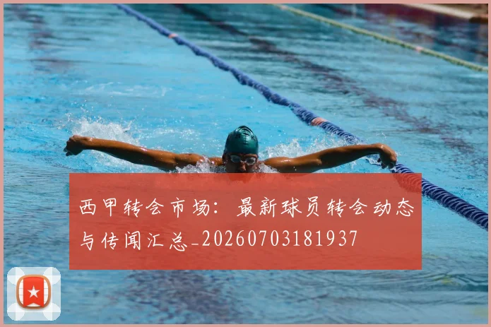 西甲转会市场：最新球员转会动态与传闻汇总_20260703181937