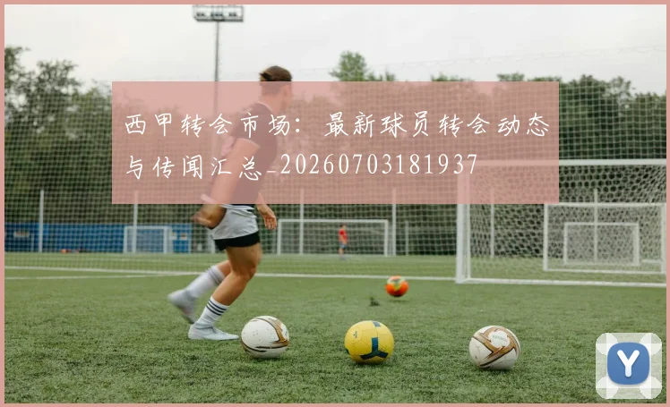 西甲转会市场：最新球员转会动态与传闻汇总_20260703181937