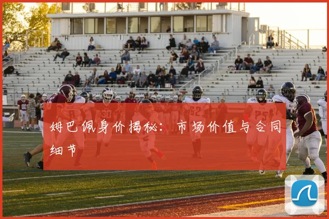 姆巴佩身价揭秘：市场价值与合同细节