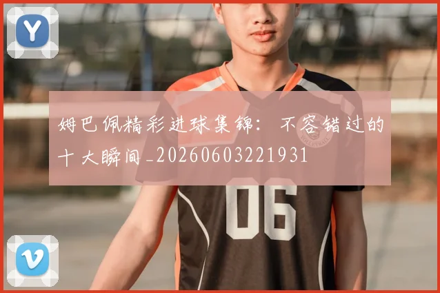 姆巴佩精彩进球集锦：不容错过的十大瞬间_20260603221931