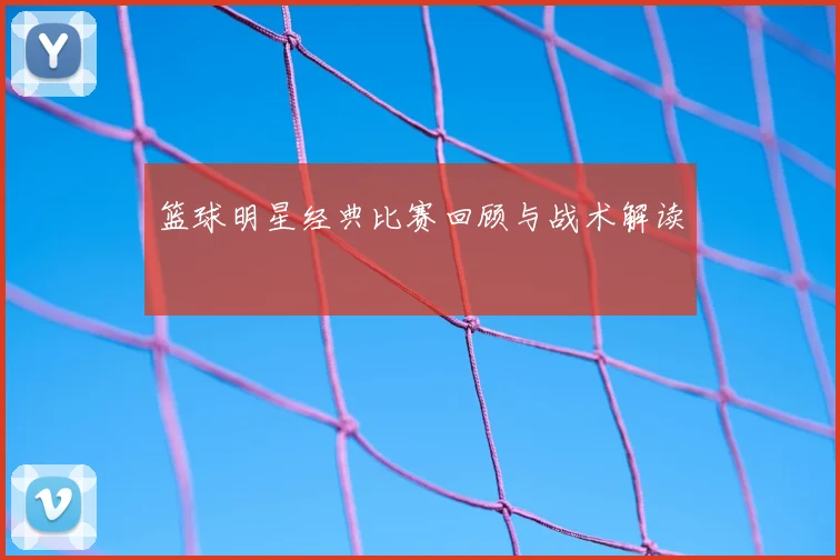 篮球明星经典比赛回顾与战术解读