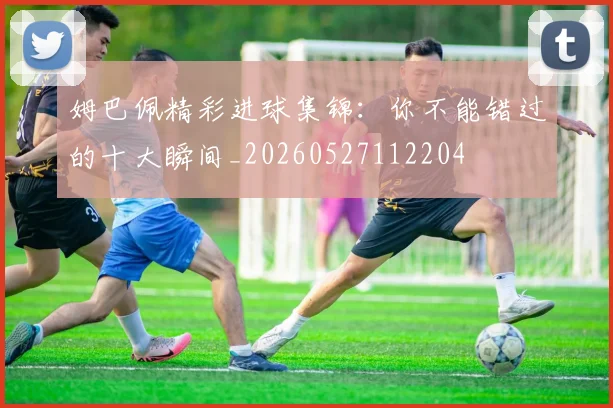 姆巴佩精彩进球集锦：你不能错过的十大瞬间_20260527112204