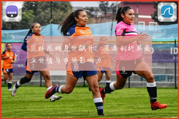 贝林厄姆身价飙升：深度剖析其商业价值与市场影响力