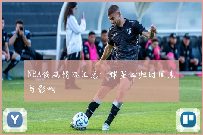 NBA伤病情况汇总：球星回归时间表与影响