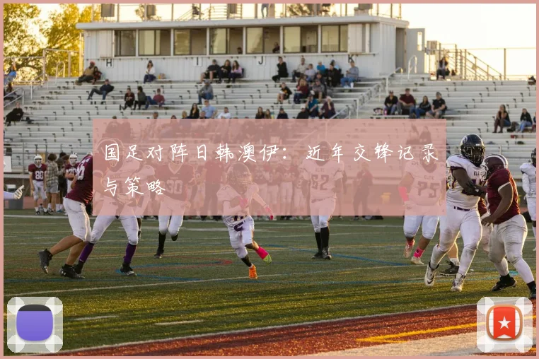 国足对阵日韩澳伊：近年交锋记录与策略