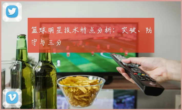篮球明星技术特点分析：突破、防守与三分