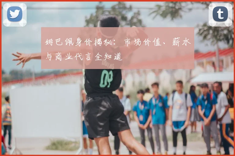 姆巴佩身价揭秘：市场价值、薪水与商业代言全知道