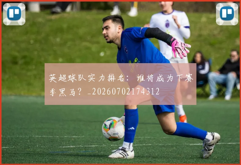 英超球队实力排名：谁将成为下赛季黑马？_20260702174312