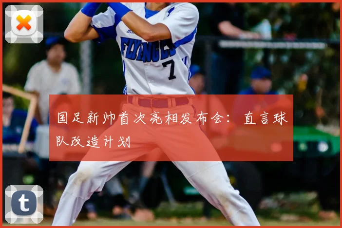 国足新帅首次亮相发布会:直言球队改造计划